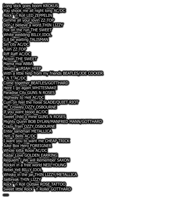 Long stick goes boom KROKUS You shook me all night long AC/DC Rock n Roll LED ZEPPELIN Gimme all your lovin ZZ TOP Don`t believe a word THIN LIZZY Fox on the run THE SWEET White wedding BILLY IDOL I`ll be waiting TALISMAN Sin city AC/DC Tush ZZ TOP Riff Raff AC/DC Action THE SWEET Mama mia ABBA Stealin URIAH HEEP With a little help from my friends BEATLES/JOE COCKER T.N.T. AC/DC Come together BEATLES/GOTTHARD Here I go again WHITESNAKE Paradise City GUNS N ROSES Highway to Hell AC/DC Cum on feel the noise SLADE/QUIET RIOT Mr. Crowley OZZY OSBOURNE If you want blood AC/DC Sweet child o mine GUNS N ROSES Mighty Quinn BOB DYLAN/MANFRED MANN/GOTTHARD Crazy Train OZZY OSBOURNE Enter sandman METALLICA Hell`s Bells AC/DC I want you to want me CHEAP TRICK Juke Box Hero FOREIGNER Whole lotta Rosie AC/DC Radar Love GOLDEN EARRING Requiem / We will Remember SAXON Rockin in a free world NEIL YOUNG Rebel Yell BILLY IDOL Whisky in the jar THIN LIZZY/METALLICA Jailbreak THIN LIZZY Rock n Roll Outlaw ROSE TATTOO Sweet little Rock n Roller GOTTHARD ....