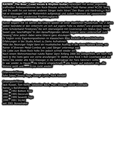 RAINER The Boss (Lead Vocals & Rhythm Guitar) verkrpert mit seiner ungemein kraftvollen Reibeisenstimme den Rock-Shouter schlechthin. Gebt Rainer einen AC/DC Song und Ihr wollt ihn von keinem anderen Snger mehr hren. Den Blues und Hardrock `n Roll hat er sozusagen mit der Muttermilch aufgesaugt und zudem hmmert der passionierte Tattootrger eine gnadenlose Rhythmusgitarre.  Rainer begann mit 10 Jahren das Gitarre spielen an einer staatlichen Musilschule. Ca. 2 Jahre spter beendete er den Unterricht um sich auf eigene Fe zu stellen, und grndete seine erste Schlerband Firestones, die sich berwiegend mit Coversongs von Status Quo, Slade, Sweet usw. beschftigte. In den darauffolgenden Jahren begann seine Leidenschaft zum Gesang, ohne jedoch dabei seine Gitarre ganz abzulegen. Es folgten erste Eigenkompositionen im klassischem 80er Rockstil mit anschlieenden Erfahrungen in der Studio Arbeit zu Demo Aufnahmen. Mitte der Neunziger folgte dann ein musikalischer Ausflug in die etwas hrtere Szene, wo Rainer in diversen Metal-Combos als Lead Snger unterwegs war. Die Liebe zum Blues-Rock holte Ihn jedoch schnell wieder ein. Nach einem Wohnortwechsel nutzte Rainer dann Anfang 2000 die Gelegenheit, um noch mal back to the roots ganz von vorne anzufangen. Er stellte eine Rock n Roll Coverband auf die Beine, die wieder alte Rock-Klassiger in die Gehrgnge der Fans hmmern sollte. Er war wieder zu Hause,...die Gitarre umgeschnallt,...alle Regler auf siebzehn Uhr,...die Stimme gelt und........Er/es rockt wieder!  Gitarreneinflsse: John Sykes, Jimmy Page, George Lynch, Mark Kendall  Gesangseinflsse: Jack Russel, Tom Keifer, Sebastian Bach, Marc Storage, David Coverdale Rainers Bandhistory: 1986 - 1992 Bottom Row 1993 - 1995 Decorum 1997 - 1999 Seventh Sign 1999 - 2001 SG/AG seit 2001 Boneshaker