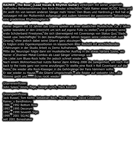 RAINER The Boss (Lead Vocals & Rhythm Guitar) verkrpert mit seiner ungemein kraftvollen Reibeisenstimme den Rock-Shouter schlechthin. Gebt Rainer einen AC/DC Song und Ihr wollt ihn von keinem anderen Snger mehr hren. Den Blues und Hardrock `n Roll hat er sozusagen mit der Muttermilch aufgesaugt und zudem hmmert der passionierte Tattootrger eine gnadenlose Rhythmusgitarre.  Rainer begann mit 10 Jahren das Gitarre spielen an einer staatlichen Musilschule. Ca. 2 Jahre spter beendete er den Unterricht um sich auf eigene Fe zu stellen, und grndete seine erste Schlerband Firestones, die sich berwiegend mit Coversongs von Status Quo, Slade, Sweet usw. beschftigte. In den darauffolgenden Jahren begann seine Leidenschaft zum Gesang, ohne jedoch dabei seine Gitarre ganz abzulegen. Es folgten erste Eigenkompositionen im klassischem 80er Rockstil mit anschlieenden Erfahrungen in der Studio Arbeit zu Demo Aufnahmen. Mitte der Neunziger folgte dann ein musikalischer Ausflug in die etwas hrtere Szene, wo Rainer in diversen Metal-Combos als Lead Snger unterwegs war. Die Liebe zum Blues-Rock holte Ihn jedoch schnell wieder ein. Nach einem Wohnortwechsel nutzte Rainer dann Anfang 2000 die Gelegenheit, um noch mal back to the roots ganz von vorne anzufangen. Er stellte eine Rock n Roll Coverband auf die Beine, die wieder alte Rock-Klassiger in die Gehrgnge der Fans hmmern sollte. Er war wieder zu Hause,...die Gitarre umgeschnallt,...alle Regler auf siebzehn Uhr,...die Stimme gelt und........Er/es rockt wieder!  Gitarreneinflsse: John Sykes, Jimmy Page, George Lynch, Mark Kendall  Gesangseinflsse: Jack Russel, Tom Keifer, Sebastian Bach, Marc Storage, David Coverdale Rainers Bandhistory: 1986 - 1992 Bottom Row 1993 - 1995 Decorum 1997 - 1999 Seventh Sign 1999 - 2001 SG/AG seit 2001 Boneshaker