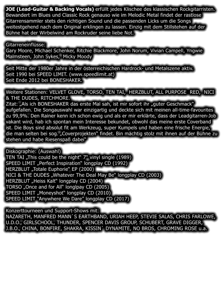 JOE (Lead-Guitar & Backing Vocals) erfllt jedes Klischee des klassischen Rockgitarristen. Bewandert im Blues und Classic Rock genauso wie im Melodic Metal findet der rastlose Gitarrensammler stets den richtigen Sound und die passenden Licks um die Songs weitestgehend nach dem Original erklingen zu lassen. Einzig mit dem Stillstehen auf der Bhne hat der Wirbelwind am Rockruder seine liebe Not.  Gitarreneinflsse: Gary Moore, Michael Schenker, Ritchie Blackmore, John Norum, Vivian Campell, Yngwie Malmsteen, John Sykes,  Micky Moody Seit Mitte der 1980er Jahre in der sterreichischen Hardrock- und Metalszene aktiv.  Seit 1990 bei SPEED LIMIT. (www.speedlimit.at) Seit Ende 2012 bei BONESHAKER. Weitere Stationen: VELVET GLOVE, TORSO, TEN TAI,  HERZBLUT, ALL PURPOSE  RED,  NICI & THE DUDES, RITCHMORE. Zitat: Als ich BONESHAKER das erste Mal sah, ist mir sofort ihr guter Geschmack aufgefallen. Die Songauswahl war einzigartig und deckte sich mit meinen all-time-favourites zu 99,9%. Den Rainer kenn ich schon ewig und als er mir erklrte, dass der Leadgitarren-Job vakant wird, hab ich spontan mein Interesse bekundet, obwohl das meine erste Coverband ist. Die Boys sind absolut fit am Werkzeug, super Kumpels und haben eine frische Energie, die man selten bei sog. Coverprojekten findet. Bin mchtig stolz mit ihnen auf der Bhne zu stehen und habe Riesenspa dabei Diskographie: (Auswahl) TEN TAI This could be the night 7 vinyl single (1989) SPEED LIMIT Perfect Inspiration longplay CD (1992) HERZBLUT Totale Euphorie EP (2000) NICI & THE DUDES Whatever The Deal May Be longplay CD (2003) HERZBLUT Heiss Kalt longplay CD (2004) TORSO Once and for All longlpay CD (2005) SPEED LIMIT Moneyshot longplay CD (2010) SPEED LIMIT Anywhere We Dare longplay CD (2017) Konzerttourneen und Support-Shows mit:  NAZARETH, MANFRED MANN`S EARTHBAND, URIAH HEEP, STEVIE SALAS, CHRIS FARLOWE, U.D.O., GIRLSCHOOL, THUNDER, SPENCER DAVIS GROUP, SCHUBERT, GRAVE DIGGER, J.B.O., CHINA, BONFIRE, SHAKRA, KISSIN` DYNAMITE, NO BROS, CHROMING ROSE u.a.