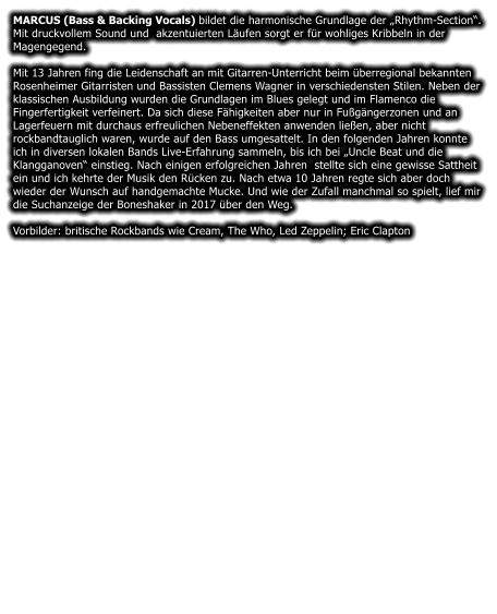 MARCUS (Bass & Backing Vocals) bildet die harmonische Grundlage der Rhythm-Section. Mit druckvollem Sound und  akzentuierten Lufen sorgt er fr wohliges Kribbeln in der Magengegend.   Mit 13 Jahren fing die Leidenschaft an mit Gitarren-Unterricht beim berregional bekannten Rosenheimer Gitarristen und Bassisten Clemens Wagner in verschiedensten Stilen. Neben der klassischen Ausbildung wurden die Grundlagen im Blues gelegt und im Flamenco die Fingerfertigkeit verfeinert. Da sich diese Fhigkeiten aber nur in Fugngerzonen und an Lagerfeuern mit durchaus erfreulichen Nebeneffekten anwenden lieen, aber nicht rockbandtauglich waren, wurde auf den Bass umgesattelt. In den folgenden Jahren konnte ich in diversen lokalen Bands Live-Erfahrung sammeln, bis ich bei Uncle Beat und die Klangganoven einstieg. Nach einigen erfolgreichen Jahren  stellte sich eine gewisse Sattheit ein und ich kehrte der Musik den Rcken zu. Nach etwa 10 Jahren regte sich aber doch wieder der Wunsch auf handgemachte Mucke. Und wie der Zufall manchmal so spielt, lief mir die Suchanzeige der Boneshaker in 2017 ber den Weg.  Vorbilder: britische Rockbands wie Cream, The Who, Led Zeppelin; Eric Clapton