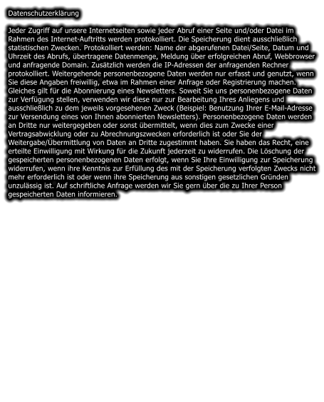 Datenschutzerklrung  Jeder Zugriff auf unsere Internetseiten sowie jeder Abruf einer Seite und/oder Datei im Rahmen des Internet-Auftritts werden protokolliert. Die Speicherung dient ausschlielich statistischen Zwecken. Protokolliert werden: Name der abgerufenen Datei/Seite, Datum und Uhrzeit des Abrufs, bertragene Datenmenge, Meldung ber erfolgreichen Abruf, Webbrowser und anfragende Domain. Zustzlich werden die IP-Adressen der anfragenden Rechner protokolliert. Weitergehende personenbezogene Daten werden nur erfasst und genutzt, wenn Sie diese Angaben freiwillig, etwa im Rahmen einer Anfrage oder Registrierung machen. Gleiches gilt fr die Abonnierung eines Newsletters. Soweit Sie uns personenbezogene Daten zur Verfgung stellen, verwenden wir diese nur zur Bearbeitung Ihres Anliegens und ausschlielich zu dem jeweils vorgesehenen Zweck (Beispiel: Benutzung Ihrer E-Mail-Adresse zur Versendung eines von Ihnen abonnierten Newsletters). Personenbezogene Daten werden an Dritte nur weitergegeben oder sonst bermittelt, wenn dies zum Zwecke einer Vertragsabwicklung oder zu Abrechnungszwecken erforderlich ist oder Sie der Weitergabe/bermittlung von Daten an Dritte zugestimmt haben. Sie haben das Recht, eine erteilte Einwilligung mit Wirkung fr die Zukunft jederzeit zu widerrufen. Die Lschung der gespeicherten personenbezogenen Daten erfolgt, wenn Sie Ihre Einwilligung zur Speicherung widerrufen, wenn ihre Kenntnis zur Erfllung des mit der Speicherung verfolgten Zwecks nicht mehr erforderlich ist oder wenn ihre Speicherung aus sonstigen gesetzlichen Grnden unzulssig ist. Auf schriftliche Anfrage werden wir Sie gern ber die zu Ihrer Person gespeicherten Daten informieren.