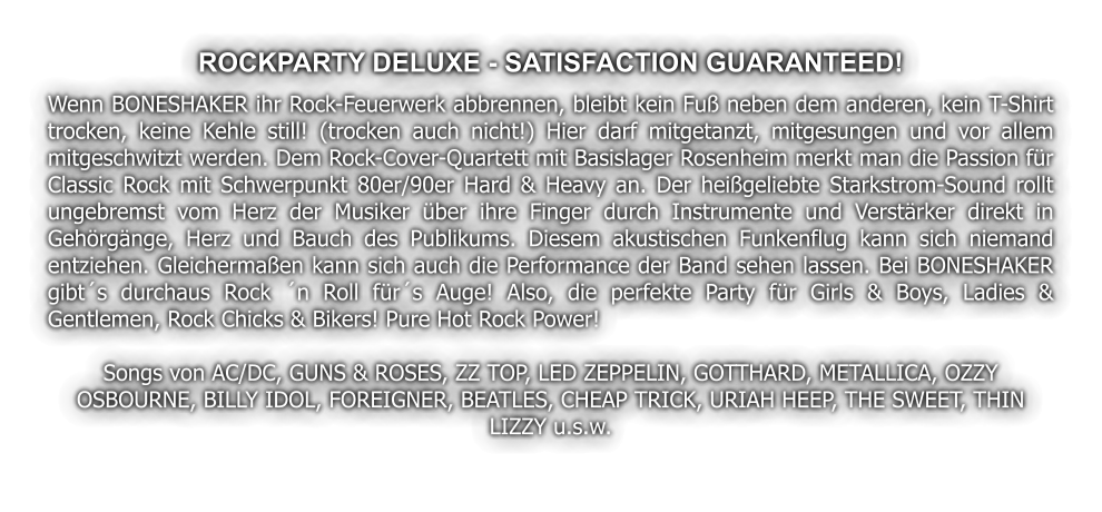 ROCKPARTY DELUXE - SATISFACTION GUARANTEED! Wenn BONESHAKER ihr Rock-Feuerwerk abbrennen, bleibt kein Fu neben dem anderen, kein T-Shirt trocken, keine Kehle still! (trocken auch nicht!) Hier darf mitgetanzt, mitgesungen und vor allem mitgeschwitzt werden. Dem Rock-Cover-Quartett mit Basislager Rosenheim merkt man die Passion fr Classic Rock mit Schwerpunkt 80er/90er Hard & Heavy an. Der heigeliebte Starkstrom-Sound rollt ungebremst vom Herz der Musiker ber ihre Finger durch Instrumente und Verstrker direkt in Gehrgnge, Herz und Bauch des Publikums. Diesem akustischen Funkenflug kann sich niemand entziehen. Gleichermaen kann sich auch die Performance der Band sehen lassen. Bei BONESHAKER gibts durchaus Rock n Roll frs Auge! Also, die perfekte Party fr Girls & Boys, Ladies & Gentlemen, Rock Chicks & Bikers! Pure Hot Rock Power!  Songs von AC/DC, GUNS & ROSES, ZZ TOP, LED ZEPPELIN, GOTTHARD, METALLICA, OZZY OSBOURNE, BILLY IDOL, FOREIGNER, BEATLES, CHEAP TRICK, URIAH HEEP, THE SWEET, THIN LIZZY u.s.w.